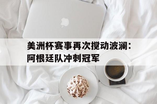 美洲杯赛事再次搅动波澜：阿根廷队冲刺冠军的简单介绍