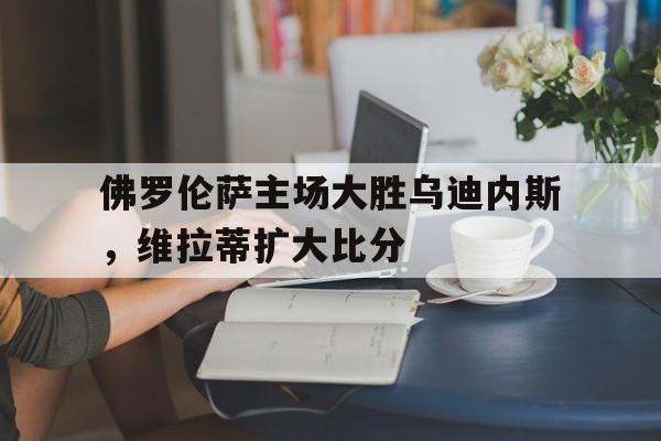 佛罗伦萨主场大胜乌迪内斯，维拉蒂扩大比分的简单介绍